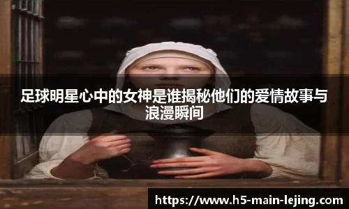 足球明星心中的女神是谁揭秘他们的爱情故事与浪漫瞬间